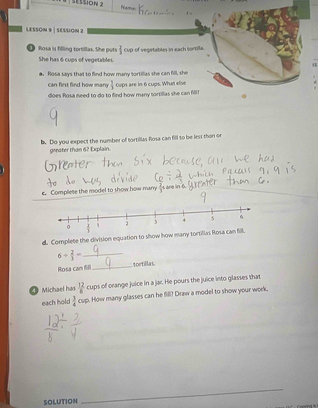 SESSION 2 Names
LESSON 9| SESSION 2
Rosa is filling tortillas. She puts  2/3  cup of vegetables in each tortilla.
She has 6 cups of vegetables.
IS
a. Rosa says that to find how many tortillas she can fill, she
can first find how many  1/3  cups are in 6 cups. What else 4
does Rosa need to do to find how many tortillas she can fill?
b. Do you expect the number of tortillas Rosa can fill to be less than or
greater than 6? Explain.
c. Complete the model to show how many  2/3 s are in 6.
d. Complete the division equation to show how many
6/  2/3 = _
Rosa can fill _tortillas.
4 Michael has  12/8  cups of orange juice in a jar. He pours the juice into glasses that
each hold  3/4  cup. How many glasses can he fill? Draw a model to show your work.
solution
_