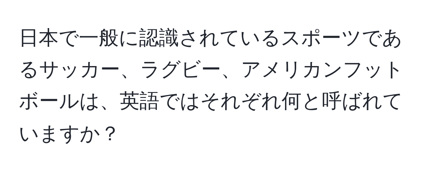 日本で一般に認識されているスポーツであるサッカー、ラグビー、アメリカンフットボールは、英語ではそれぞれ何と呼ばれていますか？