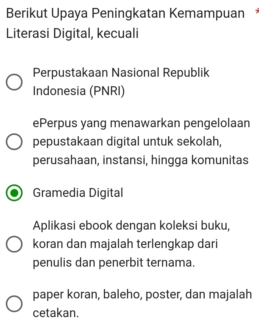 Berikut Upaya Peningkatan Kemampuan *
Literasi Digital, kecuali
Perpustakaan Nasional Republik
Indonesia (PNRI)
ePerpus yang menawarkan pengelolaan
pepustakaan digital untuk sekolah,
perusahaan, instansi, hingga komunitas
Gramedia Digital
Aplikasi ebook dengan koleksi buku,
koran dan majalah terlengkap dari
penulis dan penerbit ternama.
paper koran, baleho, poster, dan majalah
cetakan.