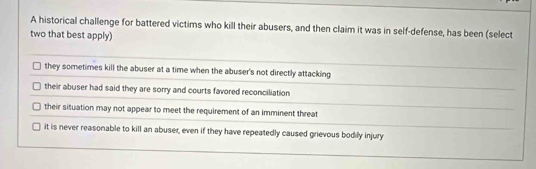 A historical challenge for battered victims who kill their abusers, and then claim it was in self-defense, has been (select
two that best apply)
they sometimes kill the abuser at a time when the abuser's not directly attacking
their abuser had said they are sorry and courts favored reconciliation
their situation may not appear to meet the requirement of an imminent threat
it is never reasonable to kill an abuser, even if they have repeatedly caused grievous bodily injury