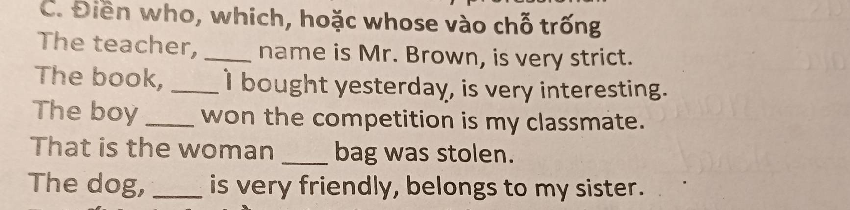 Điền who, which, hoặc whose vào chỗ trống 
The teacher, _name is Mr. Brown, is very strict. 
The book, _I bought yesterday, is very interesting. 
The boy _won the competition is my classmate. 
That is the woman _bag was stolen. 
The dog, _is very friendly, belongs to my sister.