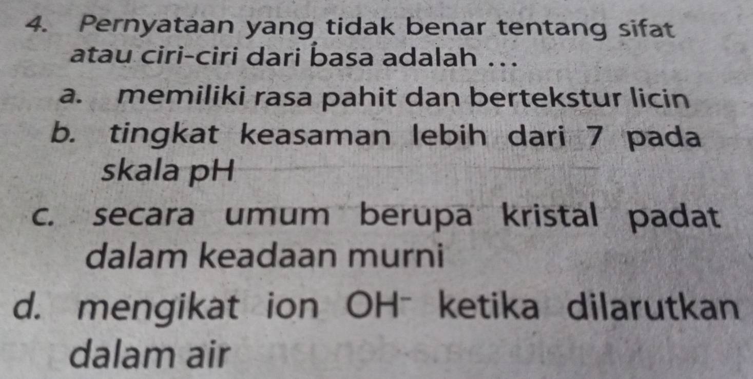 Pernyataan yang tidak benar tentang sifat
atau ciri-ciri dari basa adalah ..
a. memiliki rasa pahit dan bertekstur licin
b. tingkat keasaman lebih dari 7 pada
skala pH
c. secara umum berupa kristal padat
dalam keadaan murni
d. mengikat ion OHˉ ketika dilarutkan
dalam air