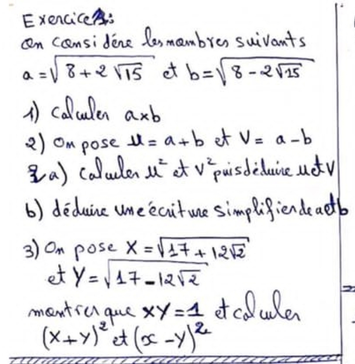 ExenciceA: 
an cnsidene lesmambre, suivants
a=sqrt(8+2sqrt 15) et b=sqrt(8-2sqrt 15)
A) calculen a* b
2) ompose u=a+b et V=a-b
(a) calulen mu^2 at v^2 uisdeduce udy 
() deduine une ecitue simplifiendeactb 
3) Om pose x=sqrt(17+12sqrt 2)
et y=sqrt(17-12sqrt 2)
mantic gue xy=1 of coluden
(x+y)^2 et (x-y)^2