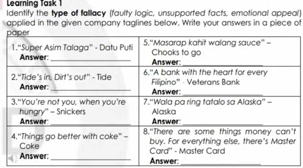 Learning Task 1 
Identify the type of fallacy (faulty logic, unsupported facts, emotional appeal) 
applied in the given company taglines below. Write your answers in a piece of 
Answer:_