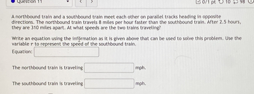 つ 10 2 98
A northbound train and a southbound train meet each other on parallel tracks heading in opposite
directions. The northbound train travels 8 miles per hour faster than the southbound train. After 2.5 hours,
they are 310 miles apart. At what speeds are the two trains traveling?
Write an equation using the införmation as it is given above that can be used to solve this problem. Use the
variable r to represent the speed of the southbound train.
Equation: □ 
The northbound train is traveling □ mph
The southbound train is traveling □ mph.