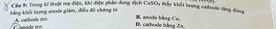 ,(4)-(6). 
Câu 9: Trong kĩ thuật mạ điện, khi điện phân dung dịch CuSO_4 thấy khối lượng cathode tăng đúng
bằng khối lượng anode giảm, điều đó chứng tỏ
A. cathode trơ.
B. anode bằng Cu.
C anode trơ.
D. cathode bằng Zn.