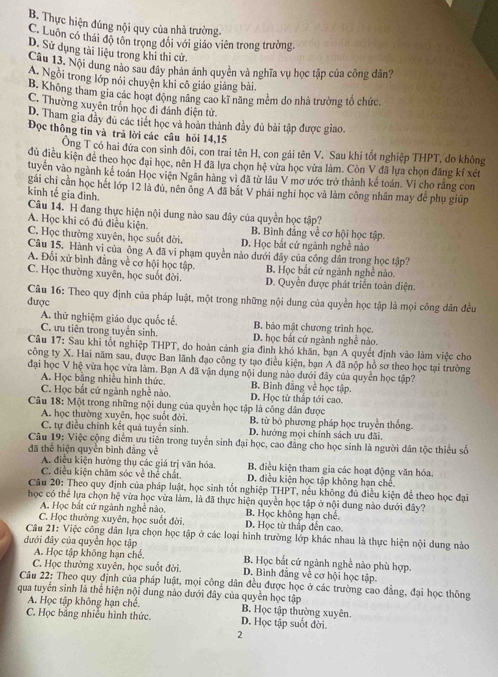 B. Thực hiện đúng nội quy của nhà trường.
C. Luôn có thái độ tôn trọng đối với giáo viên trong trường
D. Sử dụng tài liệu trong khi thi cử.
Câu 13. Nội dung nào sau đây phản ánh quyền và nghĩa vụ học tập của công dân?
A. Ngồi trong lớp nói chuyện khi cô giáo giảng bài.
B. Không tham gia các hoạt động nâng cao kĩ năng mềm do nhà trường tổ chức.
C. Thường xuyên trốn học đi đánh điện tử.
D. Tham gia đầy đủ các tiết học và hoàn thành đầy đủ bài tập được giao.
Đọc thông tin và trả lời các câu hỏi 14,15
Ông T có hai đứa con sinh đôi, con trai tên H, con gái tên V. Sau khi tốt nghiệp THPT, do không
đủ điều kiện để theo học đại học, nên H đã lựa chọn hệ vừa học vừa làm. Còn V đã lựa chọn đăng kí xét
tuyển vào ngành kế toán Học viện Ngân hàng vì đã từ lâu V mơ ước trở thành kế toán. Vì cho rằng con
gái chị cần học hết lớp 12 là đủ, nên ông A đã bắt V phải nghi học và làm công nhân may để phụ giúp
kinh tế gia đình.
Câu 14. H đang thực hiện nội dung nào sau đây của quyền học tập?
A. Học khi có đủ điều kiện. B. Bình đẳng về cơ hội học tập.
C. Học thường xuyên, học suốt đời. D. Học bất cứ ngành nghề nào
Câu 15. Hành vi của ông A đã vi phạm quyền nào dưới đây của công dân trong học tập?
A. Đối xử bình đẳng về cơ hội học tập. B. Học bất cứ ngành nghề nào.
C. Học thường xuyên, học suốt đời. D. Quyền được phát triển toàn diện.
Câu 16: Theo quy định của pháp luật, một trong những nội dung của quyền học tập là mọi công dân đều
được
A. thử nghiệm giáo dục quốc tế. B. bảo mật chương trình học.
C. ưu tiên trong tuyển sinh. D. học bất cứ ngành nghề nào.
Câu 17: Sau khi tốt nghiệp THPT, do hoàn cảnh gia đình khó khăn, bạn Á quyết định vào làm việc cho
công ty X. Hai năm sau, được Ban lãnh đạo công ty tạo điều kiện, bạn A đã nộp hồ sơ theo học tại trường
đại học V hệ vừa học vừa làm. Bạn A đã vận dụng nội dung nào dưới đây của quyền học tập?
A. Học bằng nhiều hình thức. B. Bình đẳng về học tập.
C. Học bất cứ ngành nghề nào. D. Học từ thấp tới cao.
Câu 18: Một trong những nội dung của quyền học tập là công dân được
A. học thường xuyên, học suốt đời. B. từ bỏ phương pháp học truyền thống.
C. tự điều chỉnh kết quả tuyển sinh. D. hưởng mọi chính sách ưu đãi.
Câu 19: Việc cộng điểm ưu tiên trong tuyển sinh đại học, cao đẳng cho học sinh là người dân tộc thiểu số
đã thể hiện quyền bình đẳng về
A. điều kiện hưởng thụ các giá trị văn hóa. B. điều kiện tham gia các hoạt động văn hóa.
C. điều kiện chăm sóc về thể chất. D. điều kiện học tập không hạn chế.
Câu 20: Theo quy định của pháp luật, học sinh tốt nghiệp THPT, nếu không đủ điều kiện để theo học đại
học có thể lựa chọn hệ vừa học vừa làm, là đã thực hiện quyền học tập ở nội dung nào dưới đây?
A. Học bất cứ ngành nghề nào. B. Học không hạn chế.
C. Học thường xuyên, học suốt đời. D. Học từ thấp đến cao.
Câu 21: Việc công dân lựa chọn học tập ở các loại hình trường lớp khác nhau là thực hiện nội dung nào
đưới đây của quyền học tập
A. Học tập không hạn chế. B. Học bất cứ ngành nghề nào phù hợp.
C. Học thường xuyên, học suốt đời. D. Bình đẳng về cơ hội học tập.
Câu 22: Theo quy định của pháp luật, mọi công dân đều được học ở các trường cao đẳng, đại học thông
qua tuyển sinh là thể hiện nội dung nào dưới đây của quyền học tập
A. Học tập không hạn chế. B. Học tập thường xuyên.
C. Học bằng nhiều hình thức. D. Học tập suốt đời.
2