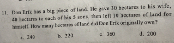 Don Erik has a big piece of land. He gave 30 hectares to his wife,
40 hectares to each of his 5 sons, then left 10 hectares of land for
himself. How many hectares of land did Don Erik originally own?
a. 240 b. 220 c. 360 d. 200