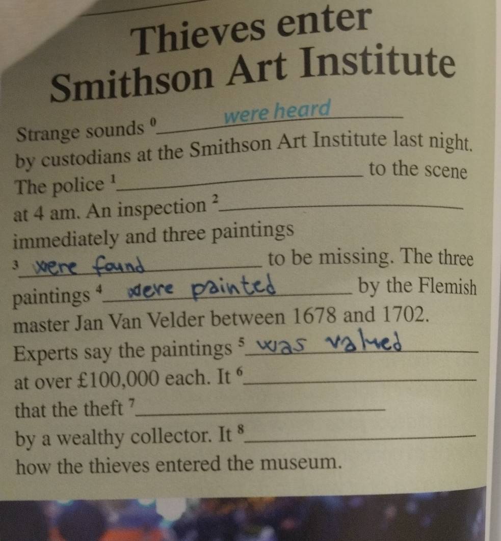 Thieves enter 
Smithson Art Institute 
Strange sounds _were heard 
by custodians at the Smithson Art Institute last night. 
_to the scene 
The police ! 
at 4 am. An inspection ?._ 
immediately and three paintings 
_3 
to be missing. The three 
paintings ⁴___ 
by the Flemish 
master Jan Van Velder between 1678 and 1702. 
Experts say the paintings ⁵_ 
at over £100,000 each. It _ 
that the theft ?_ 
by a wealthy collector. It 8_ 
how the thieves entered the museum.