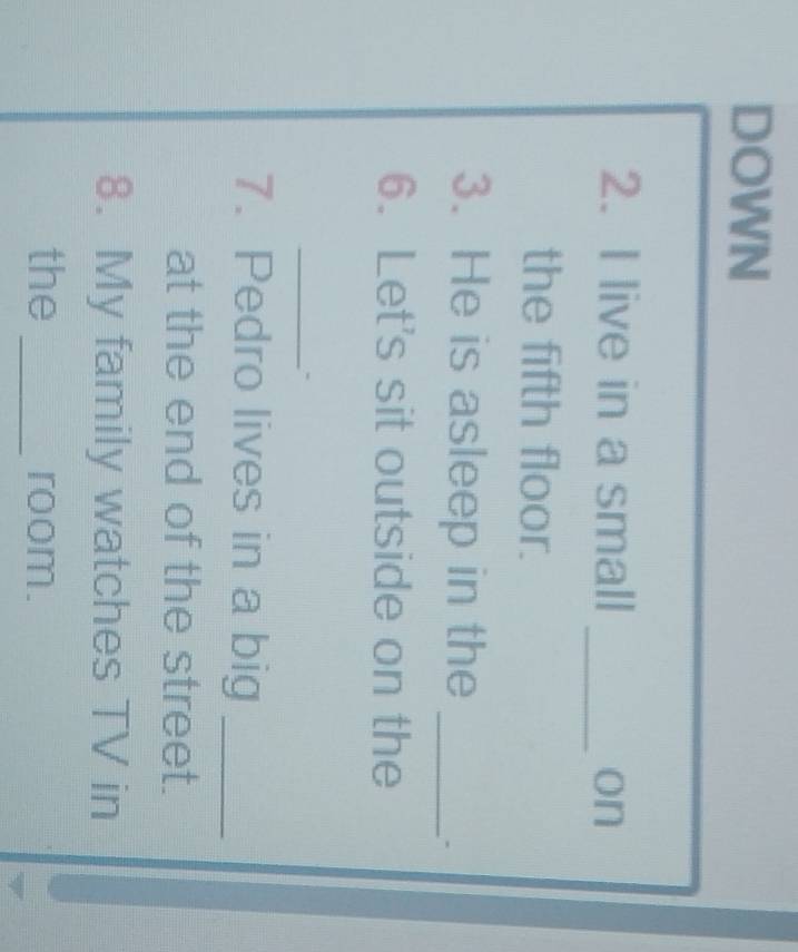 DOWN 
2. I live in a small _on 
the fifth floor. 
3. He is asleep in the_ 
6. Let's sit outside on the 
_ 
7. Pedro lives in a big_ 
at the end of the street. 
8. My family watches TV in 
the _room.