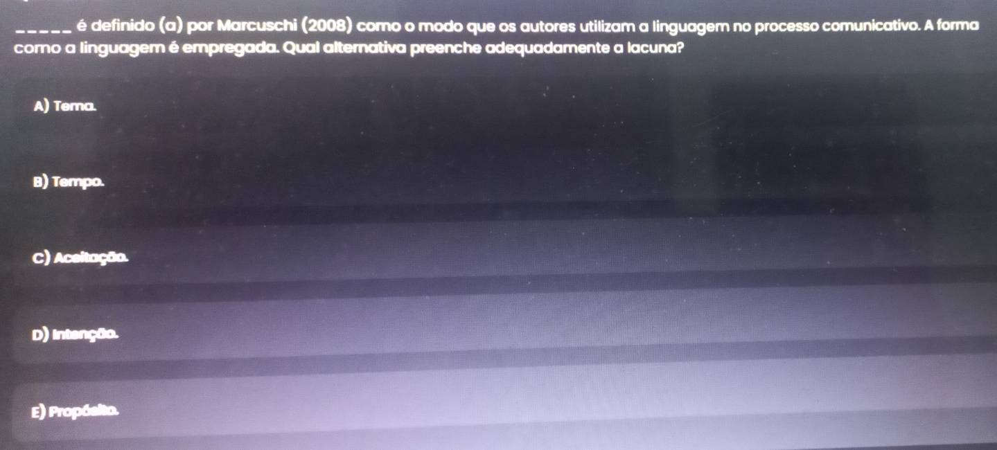 é definido (a) por Marcuschi (2008) como o modo que os autores utilizam a linguagem no processo comunicativo. A forma
como a linguagem é empregada. Qual alternativa preenche adequadamente a lacuna?
A) Tema.
B) Tempo.
C) Aceitação.
D) intenção.
E) Propósito.