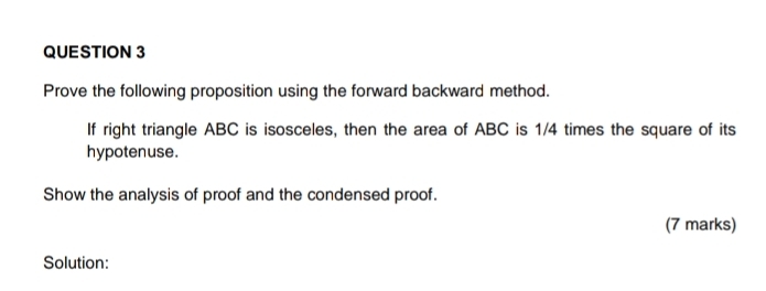 Prove the following proposition using the forward backward method. 
If right triangle ABC is isosceles, then the area of ABC is 1/4 times the square of its 
hypotenuse. 
Show the analysis of proof and the condensed proof. 
(7 marks) 
Solution: