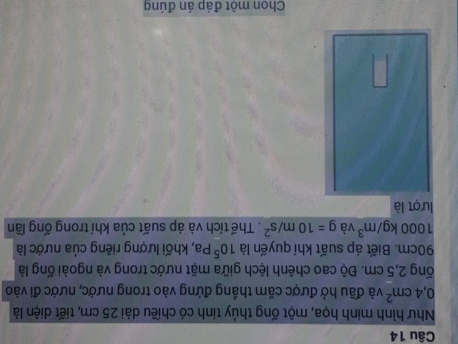 Như hình minh họa, một ống thủy tinh có chiều dài 25 cm, tiết diện là
0,4cm^2 và đầu hở được cầm thẳng đứng vào trong nước, nước đi vào 
ống 2,5 cm. Độ cao chênh lệch giữa mặt nước trong và ngoài ống là
90cm. Biết áp suất khí quyến là 10^5Pa , khối lượng riêng của nước là
1000kg/m^3 và g=10m/s^2. Thể tích và áp suất của khí trong ống lần 
lượt là 
Chon một đáp án đúng