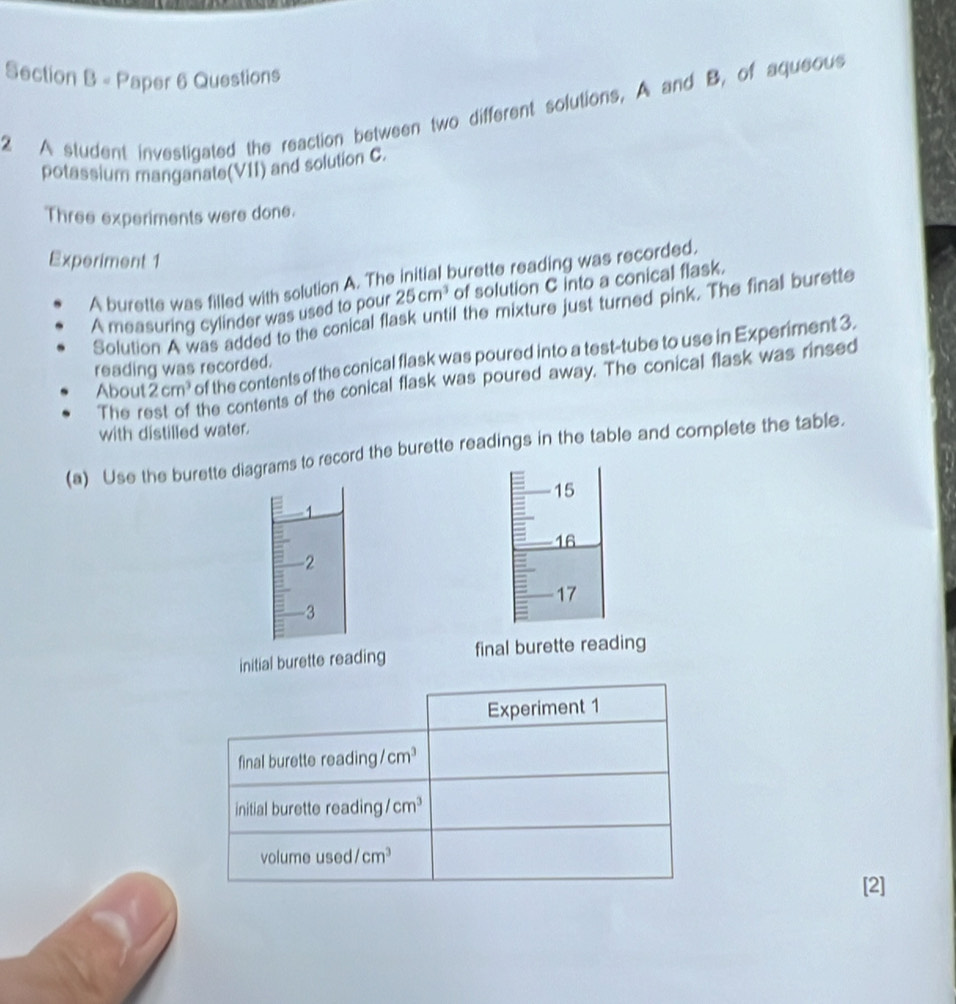 Paper 6 Questions
2 A student investigated the reaction between two different solutions, A and B, of aqueous
potassium manganate(VII) and solution C.
Three experiments were done.
Experiment 1
A burette was filled with solution A. The initial burette reading was recorded,
A measuring cylinder was used to pour 25cm^3 of solution C into a conical flask.
Solution A was added to the conical flask until the mixture just turned pink. The final burette
About 2cm^3 of the contents of the conical flask was poured into a test-tube to use in Experiment 3.
reading was recorded.
The rest of the contents of the conical flask was poured away. The conical flask was rinsed
with distilled water.
(a) Use the burette diagrams to record the burette readings in the table and complete the table.
15
1
16
-2
17
3
initial burette reading final burette reading
[2]