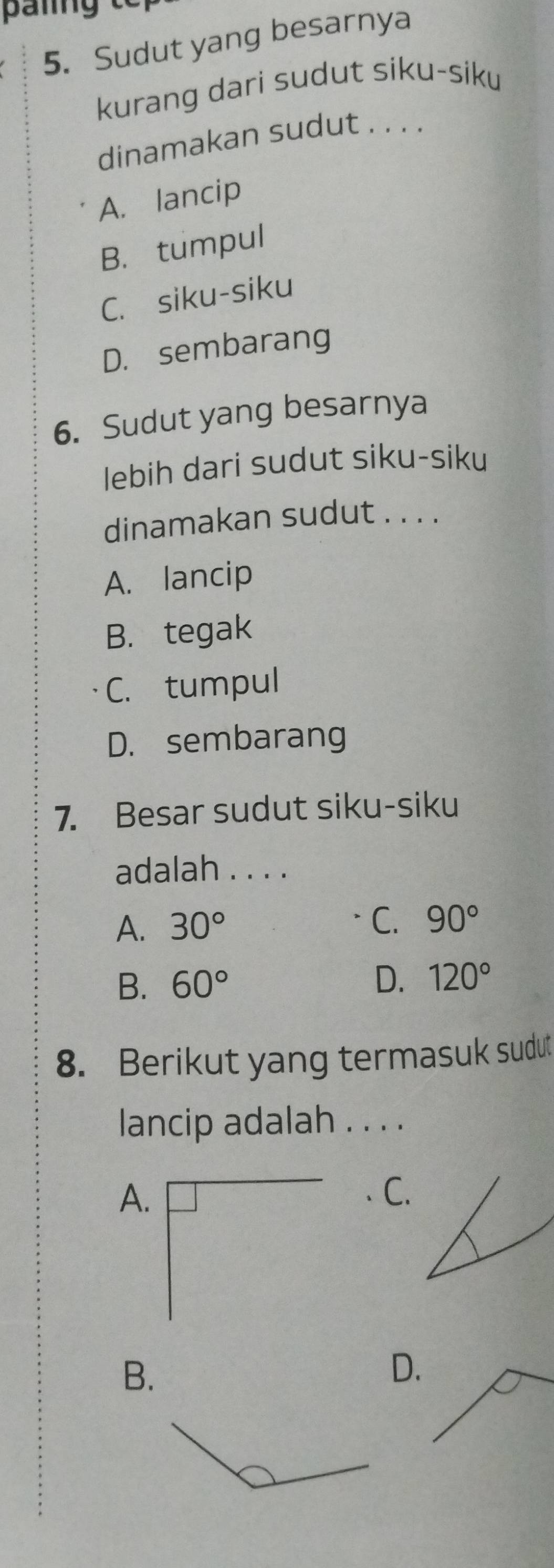 Sudut yang besarnya
kurang dari sudut siku-siku
dinamakan sudut . . . .
A. lancip
B. tumpul
C. siku-siku
D. sembarang
6. Sudut yang besarnya
lebih dari sudut siku-siku
dinamakan sudut . . . .
A. lancip
B. tegak
C. tumpul
D. sembarang
7. Besar sudut siku-siku
adalah . . . .
A. 30° C. 90°
B. 60° D. 120°
8. Berikut yang termasuk sudut
lancip adalah . . . .
A.
C.
B.
D.