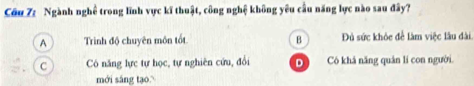 Cầu 7: Ngành nghề trong lĩnh vực kĩ thuật, công nghệ không yêu cầu năng lực nào sau đây?
A Trình độ chuyên môn tốt. B Đủ sức khỏc để làm việc lâu đài.
C Cô năng lực tự học, tự nghiên cứu, đổi D ) Có khả năng quân lí con người.
mới sắng tạo