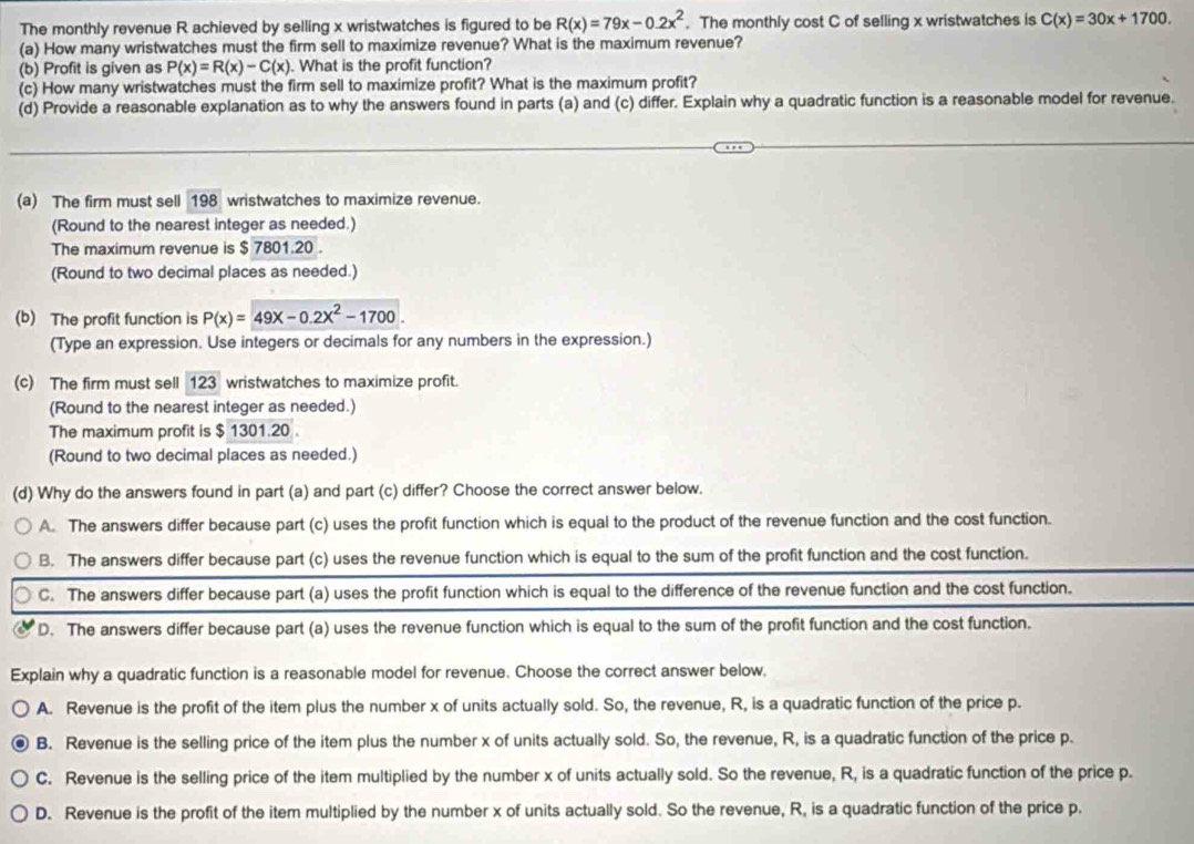The monthly revenue R achieved by selling x wristwatches is figured to be R(x)=79x-0.2x^2. The monthly cost C of selling x wristwatches is C(x)=30x+1700.
(a) How many wristwatches must the firm sell to maximize revenue? What is the maximum revenue?
(b) Profit is given as P(x)=R(x)-C(x). What is the profit function?
(c) How many wristwatches must the firm sell to maximize profit? What is the maximum profit?
(d) Provide a reasonable explanation as to why the answers found in parts (a) and (c) differ. Explain why a quadratic function is a reasonable model for revenue.
(a) The firm must sell 198 wristwatches to maximize revenue.
(Round to the nearest integer as needed.)
The maximum revenue is $ 7801.20 .
(Round to two decimal places as needed.)
(b) The profit function is P(x)=49x-0.2x^2-1700.
(Type an expression. Use integers or decimals for any numbers in the expression.)
(c) The firm must sell 123 wristwatches to maximize profit.
(Round to the nearest integer as needed.)
The maximum profit is $ 1301.20 .
(Round to two decimal places as needed.)
(d) Why do the answers found in part (a) and part (c) differ? Choose the correct answer below.
A. The answers differ because part (c) uses the profit function which is equal to the product of the revenue function and the cost function.
B. The answers differ because part (c) uses the revenue function which is equal to the sum of the profit function and the cost function.
C. The answers differ because part (a) uses the profit function which is equal to the difference of the revenue function and the cost function.
D. The answers differ because part (a) uses the revenue function which is equal to the sum of the profit function and the cost function.
Explain why a quadratic function is a reasonable model for revenue. Choose the correct answer below,
A. Revenue is the profit of the item plus the number x of units actually sold. So, the revenue, R, is a quadratic function of the price p.
B. Revenue is the selling price of the item plus the number x of units actually sold. So, the revenue, R, is a quadratic function of the price p.
C. Revenue is the selling price of the item multiplied by the number x of units actually sold. So the revenue, R, is a quadratic function of the price p.
D. Revenue is the profit of the item multiplied by the number x of units actually sold. So the revenue, R, is a quadratic function of the price p.