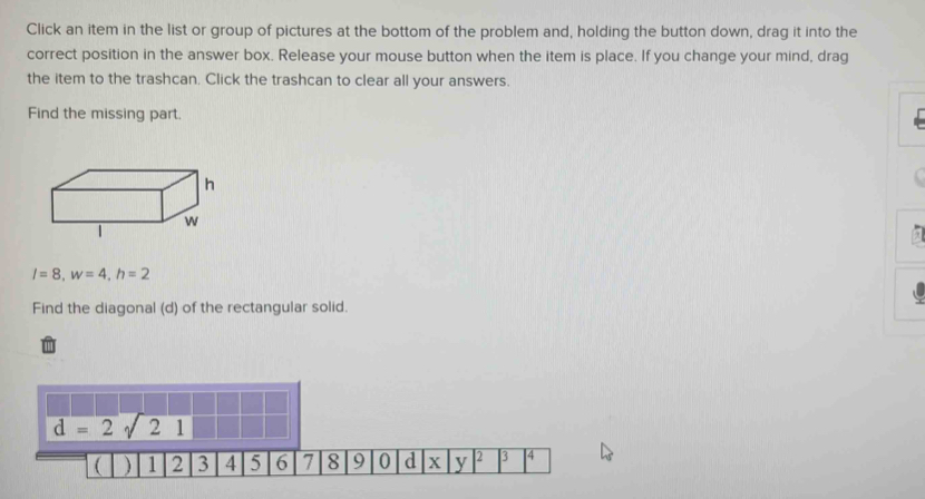 Click an item in the list or group of pictures at the bottom of the problem and, holding the button down, drag it into the 
correct position in the answer box. Release your mouse button when the item is place. If you change your mind, drag 
the item to the trashcan. Click the trashcan to clear all your answers. 
Find the missing part.
l=8, w=4, h=2
Find the diagonal (d) of the rectangular solid.
d=2sqrt(21)
( ) 1 2 3 4 5 6 1 8 9 0 d x y 2 3 4