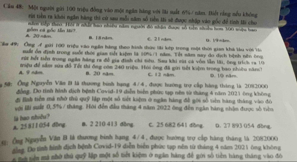 Một người gửi 100 triệu đồng vào một ngân hàng với lãi suất 6%/ năm. Biết rằng nếu không
rút tiền ra khỏi ngân hàng thì cứ sau mỗi năm số tiền lãi sẽ được nhập vào gốc để tính lãi cho
năm tiếp theo. Hồi ít nhất bao nhiều năm người đó nhận được số tiền nhiều hơn 300 triệu bao
gồm cá gốc lẫn lãi?.
A. 20 năm. 8. 18 năm. C. 21 năm. D. 19  năm.
Câu 49: Ông Á gửi 100 triệu vào ngân hàng theo hình thức lãi kép trong một thời gian khá lâu với lãi
suất ổn định trong suốt thời gian tiết kiệm là 10%/1 năm. Tết năm nay do dịch bệnh nên ông
rút hết tiền trong ngân hàng ra để gia đình chi tiêu. Sau khi rút cả vốn lẫn lãi, ông trích ra 10
triệu để sắm sửa đồ Tết thỉ ông còn 240 triệu. Hỏi ông đã gữi tiết kiệm trong bao nhiêu năm?
A. 9 năm. B. 20 năm. C. 12 năm. D. 10 năm.
50: Ông Nguyễn Văn B là thương binh hạng 4/4, được hướng trợ cấp hàng tháng là 2082000
đồng. Do tỉnh hình dịch bệnh Covid-19 diễn biển phức tạp nên từ tháng 4 năm 2021 ông không
đi lĩnh tiền má nhờ thủ quỹ lập một số tiết kiệm ở ngân hàng đề gới số tiên hàng tháng vào đó
với lãi suất 0,5% / tháng. Hội đến đầu tháng 4 năm 2022 ông đến ngân háng nhận được số tiền
là bao nhiêu?
A. 25 811054 dồng B. 2 210 413 đồng C. 25 682 641 đồng. D. 27 893 054 đồng.
4: Ông Nguyễn Văn B là thương binh hạng 4/4, được hướng trợ cấp hàng tháng là 2082000
đông. Do tình hình dịch bệnh Covid-19 diễn biển phức tạp nền từ tháng 4 năm 2021 ông không
à mà tiên mà nhờ thủ quỹ lập một số tiết kiệm ở ngân hàng để gới số tiền hàng tháng vào đó