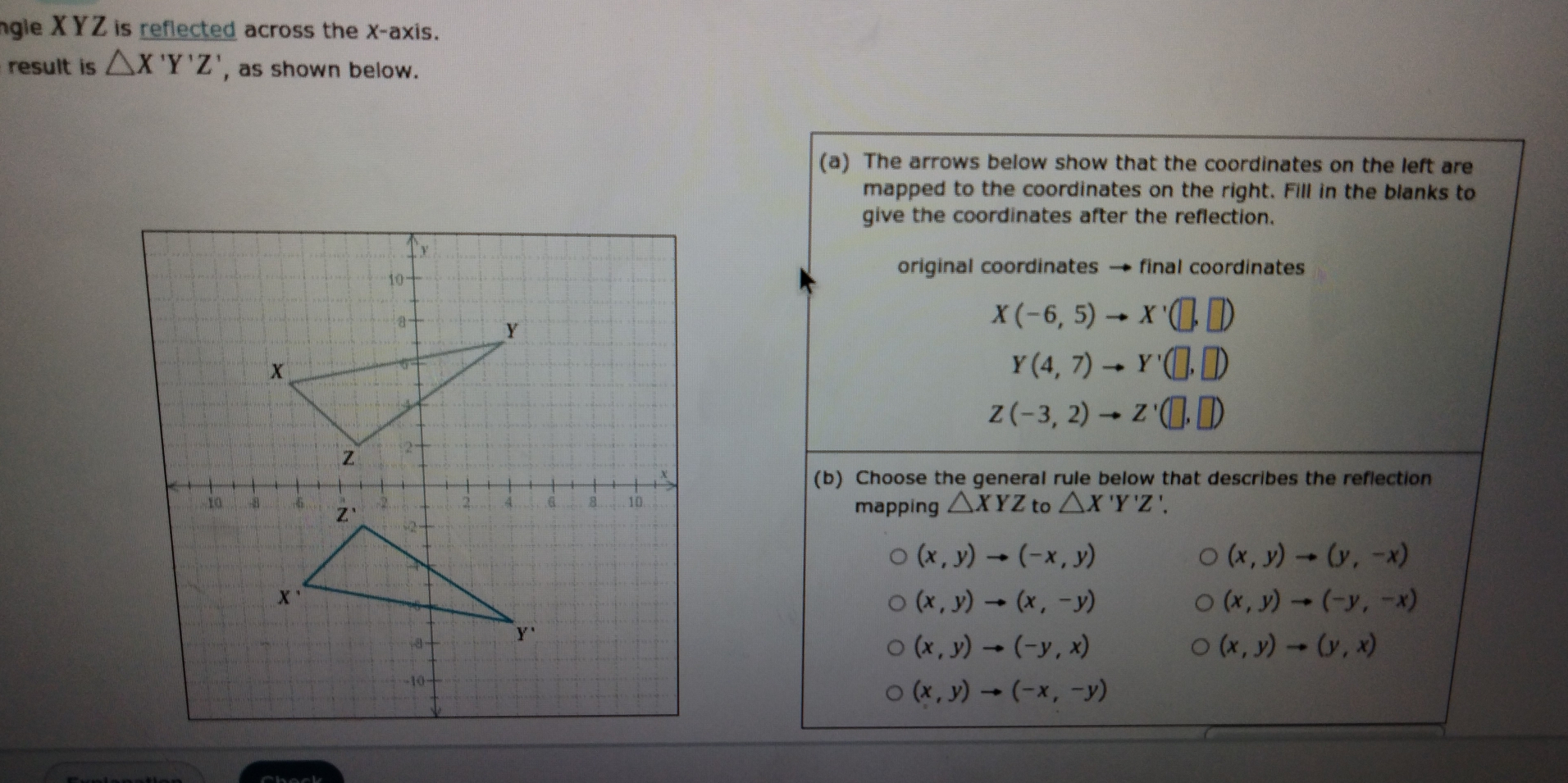 ngle XYZ is reflected across the X-axis.
result is △ X'Y'Z' , as shown below.
(a) The arrows below show that the coordinates on the left are
mapped to the coordinates on the right. Fill in the blanks to
give the coordinates after the reflection.
original coordinates → final coordinates
X(-6,5) x'(□ ,□ )
Y(4,7) Y'(□ ,□ )
Z(-3,2) to Z'(□ ,□ )
(b) Choose the general rule below that describes the reflection
mapping △ XYZ to △ X'Y'Z'
(x,y)to (-x,y)
(x,y)to (y,-x)
(x,y)to (x,-y)
(x,y)to (-y,-x)
(x,y)to (-y,x)
(x,y)to (y,x)
(x,y)to (-x,-y)