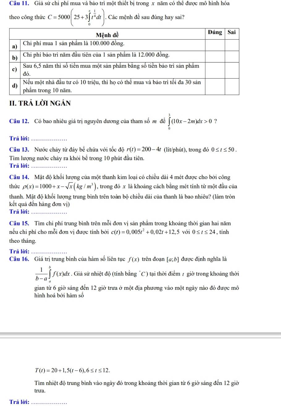 Giả sử chi phí mua và bảo trì một thiết bị trong x năm có thể được mô hình hóa
theo công thức C=5000(25+3∈tlimits _0^(xt^frac 1)4dt). Các mệnh đề sau đúng hay sai?
II. tRÁ LỜI NGÁN
Câu 12. Có bao nhiêu giá trị nguyên dương của tham số m đề ∈tlimits _0^(3(10x-2m)dx>0 ?
Trả lời:_
Câu 13. Nước chảy từ đáy bể chứa với tốc độ r(t)=200-4t (lít/phút), trong đó 0≤ t≤ 50.
Tìm lượng nước chảy ra khỏi bể trong 10 phút đầu tiên.
Trã lời:_
Câu 14. Mật độ khối lượng của một thanh kim loại có chiều dài 4 mét được cho bởi công
thức rho (x)=1000+x-sqrt x)(kg/m^3) , trong đó x là khoảng cách bằng mét tính từ một đầu của
thanh. Mật độ khối lượng trung bình trên toàn bộ chiều dài của thanh là bao nhiêu? (làm tròn
kết quả đến hàng đơn vị)
Trả lời:_
Câu 15. Tìm chi phí trung bình trên mỗi đơn vị sản phầm trong khoảng thời gian hai năm
nếu chi phí cho mỗi đơn vị được tính bởi c(t)=0,005t^2+0,02t+12,5 với 0≤ t≤ 24 , tính
theo tháng.
Trả lời:_
Câu 16. Giá trị trung bình của hàm số liên tục f(x) trên đoạn [a;b] được định nghĩa là
 1/b-a ∈tlimits _a^bf(x)dx * . Giả sử nhiệt độ (tính bằng "C) tại thời điểm 7 giờ trong khoảng thời
gian từ 6 giờ sáng đến 12 giờ trưa ở một địa phương vào một ngày nào đó được mô
hình hoá bởi hàm số
T(t)=20+1,5(t-6),6≤ t≤ 12.
Tìm nhiệt độ trung bình vào ngày đó trong khoảng thời gian từ 6 giờ sáng đến 12 giờ
trưa.
Trã lời:_