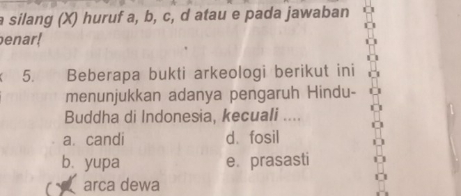 a silang (X) huruf a, b, c, d atau e pada jawaban
enar!
5. Beberapa bukti arkeologi berikut ini
menunjukkan adanya pengaruh Hindu-
Buddha di Indonesia, kecuali ....
a. candi d. fosil
bì yupa e. prasasti
a arca dewa