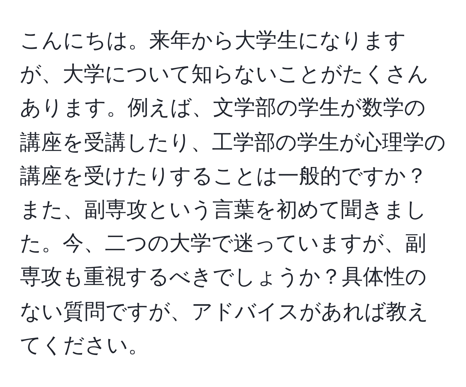 こんにちは。来年から大学生になりますが、大学について知らないことがたくさんあります。例えば、文学部の学生が数学の講座を受講したり、工学部の学生が心理学の講座を受けたりすることは一般的ですか？また、副専攻という言葉を初めて聞きました。今、二つの大学で迷っていますが、副専攻も重視するべきでしょうか？具体性のない質問ですが、アドバイスがあれば教えてください。