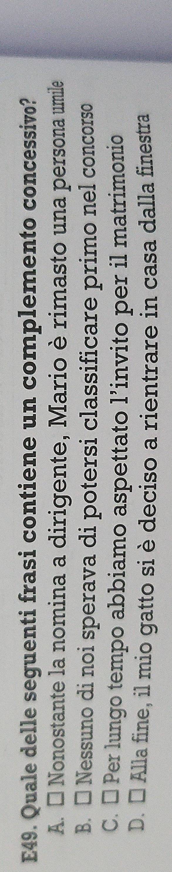 E49. Quale delle seguenti frasi contiene un complemento concessivo?
A. É Nonostante la nomina a dirigente, Mario è rimasto una persona umile
B. □ Nessuno di noi sperava di potersi classificare primo nel concorso
C. É Per lungo tempo abbiamo aspettato l’invito per il matrimonio
D. É Alla fine, il mio gatto si è deciso a rientrare in casa dalla finestra