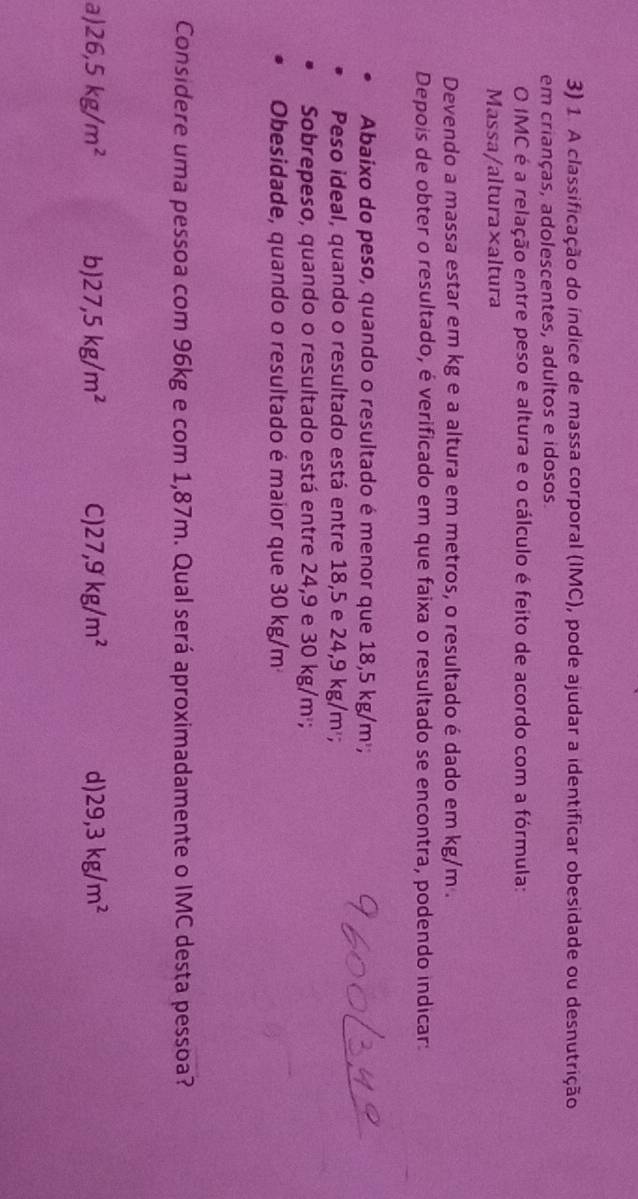 A classificação do índice de massa corporal (IMC), pode ajudar a identificar obesidade ou desnutrição
em crianças, adolescentes, adultos e idosos.
O IMC é a relação entre peso e altura e o cálculo é feito de acordo com a fórmula:
Massa/altura×altura
Devendo a massa estar em kg e a altura em metros, o resultado é dado em kg/m.
Depois de obter o resultado, é verificado em que faixa o resultado se encontra, podendo indicar:
Abaixo do peso, quando o resultado é menor que 18,5 kg/m²;
Peso ideal, quando o resultado está entre 18,5 e 24,9 kg/m²;
Sobrepeso, quando o resultado está entre 24,9 e 30 kg/m²;
Obesidade, quando o resultado é maior que 30 kg/m
Considere uma pessoa com 96kg e com 1,87m. Qual será aproximadamente o IMC desta pessoa?
a) 26,5kg/m^2 b) 27,5kg/m^2 C 27,9kg/m^2 d) 29,3kg/m^2