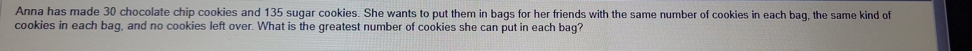 Anna has made 30 chocolate chip cookies and 135 sugar cookies. She wants to put them in bags for her friends with the same number of cookies in each bag, the same kind of 
cookies in each bag, and no cookies left over. What is the greatest number of cookies she can put in each bag?