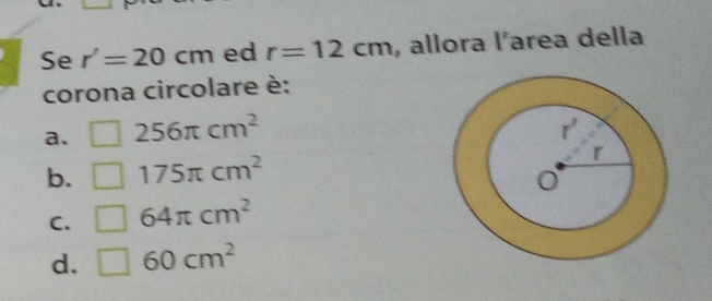 Se r'=20cm ed r=12cm , allora l^n area della
corona circolare è:
a. □ 256π cm^2
b. □ 175π cm^2
C. □ 64π cm^2
d. □ 60cm^2