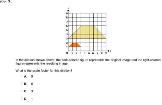 stion 3 .
In the dilation shown above, the dark-colored figure represents the original image and the light-colored
figure represents the resulting image.
What is the scale factor for this dilation?
A. 9
B. 6
C. 3
D. 1