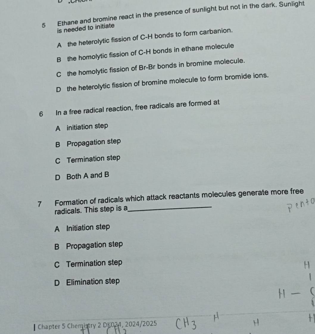 Ethane and bromine react in the presence of sunlight but not in the dark. Sunlight
is needed to initiate
A the heterolytic fission of C-H bonds to form carbanion.
B the homolytic fission of C-H bonds in ethane molecule
C the homolytic fission of Br-Br bonds in bromine molecule.
D the heterolytic fission of bromine molecule to form bromide ions.
6 In a free radical reaction, free radicals are formed at
A initiation step
B Propagation step
C Termination step
D Both A and B
7 Formation of radicals which attack reactants molecules generate more free
radicals. This step is a_
A Initiation step
B Propagation step
C Termination step
D Elimination step
Chapter 5 Chemistry 2 DK024, 2024/2025