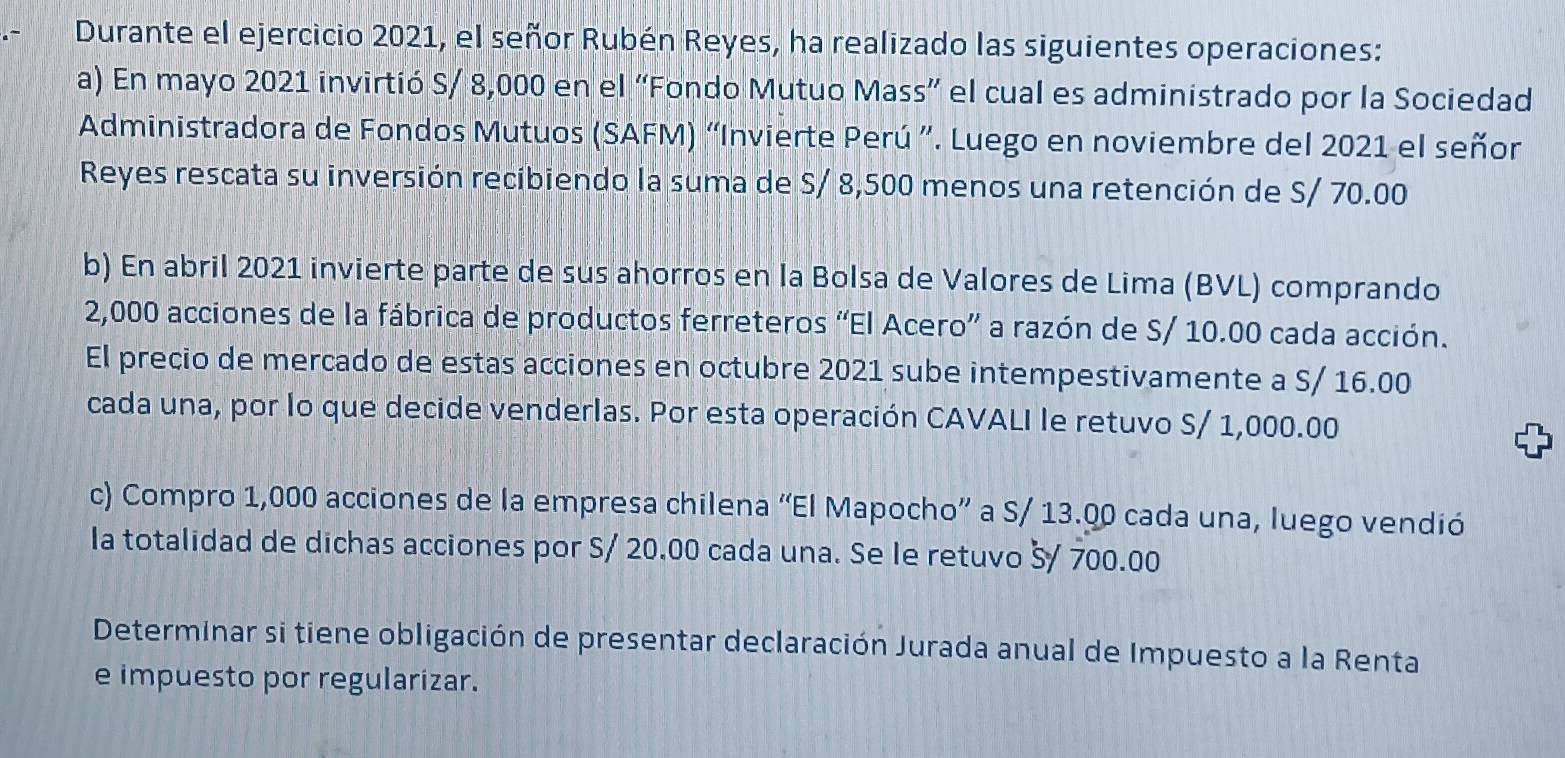 Durante el ejercicio 2021, el señor Rubén Reyes, ha realizado las siguientes operaciones: 
a) En mayo 2021 invirtió S/ 8,000 en el “Fondo Mutuo Mass” el cual es administrado por la Sociedad 
Administradora de Fondos Mutuos (SAFM) “Invierte Perú ”. Luego en noviembre del 2021 el señor 
Reyes rescata su inversión recibiendo la suma de S/ 8,500 menos una retención de S/ 70.00
b) En abril 2021 invierte parte de sus ahorros en la Bolsa de Valores de Lima (BVL) comprando
2,000 acciones de la fábrica de productos ferreteros “El Acero” a razón de S/ 10.00 cada acción. 
El precio de mercado de estas acciones en octubre 2021 sube intempestivamente a S/ 16.00
cada una, por lo que decide venderlas. Por esta operación CAVALI le retuvo S/ 1,000.00
c) Compro 1,000 acciones de la empresa chilena “El Mapocho” a S/ 13.00 cada una, luego vendió 
la totalidad de dichas acciones por S/ 20.00 cada una. Se le retuvo š/ 700.00
Determinar si tiene obligación de presentar declaración Jurada anual de Impuesto a la Renta 
e impuesto por regularizar.