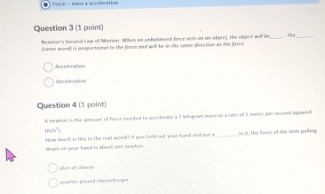 force = mass x acceleration
Question 3 (1 point)
Newton's Second Lew of Mosiar. When on unbalasced force acts on as abject, the object will be _. The_
(some word) is proportional to the force and will be in the some direction as the farce.
Acceleration
Deceleration
Question 4 (1 point)
A newson is the amount of force needed to accelerate a 1 kilogram mass to a rate of 1 meter par second squared
|m
How mach is this in the real world? If you hold out your hand and out a _in it, the force of the item pulling;
down on your hasd is about ose newton.
slice of cherse
quarter poued cheesebürger