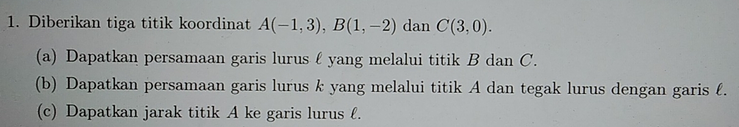 Diberikan tiga titik koordinat A(-1,3), B(1,-2) dan C(3,0). 
(a) Dapatkan persamaan garis lurus l yang melalui titik B dan C. 
(b) Dapatkan persamaan garis lurus k yang melalui titik A dan tegak lurus dengan garis . 
(c) Dapatkan jarak titik A ke garis lurus l.