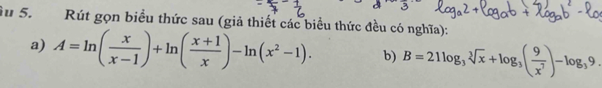 Su 5. Rút gọn biểu thức sau (giả thiết các biểu thức đều có nghĩa): 
a) A=ln ( x/x-1 )+ln ( (x+1)/x )-ln (x^2-1). b) B=21log _3sqrt[3](x)+log _3( 9/x^7 )-log _39.