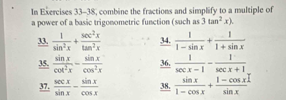 In Exercises 33-38, combine the fractions and simplify to a multiple of 
a power of a basic trigonometric function (such as 3tan^2x). 
33.  1/sin^2x + sec^2x/tan^2x  34.  1/1-sin x + 1/1+sin x 
35.  sin x/cot^2x - sin x/cos^2x  36.  1/sec x-1 - 1/sec x+1 
37.  sec x/sin x - sin x/cos x  38.  sin x/1-cos x + (1-cos x)/sin x 