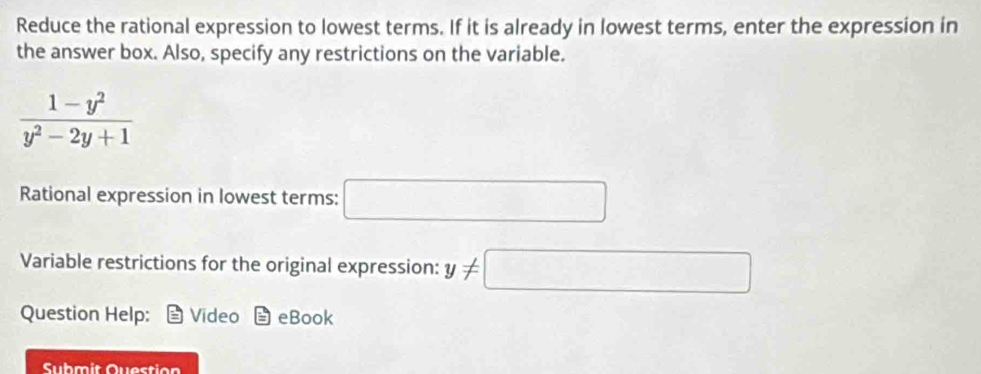 Reduce the rational expression to lowest terms. If it is already in lowest terms, enter the expression in 
the answer box. Also, specify any restrictions on the variable.
 (1-y^2)/y^2-2y+1 
Rational expression in lowest terms: □ 
Variable restrictions for the original expression: y!= □
Question Help: Video eBook 
Submit Question