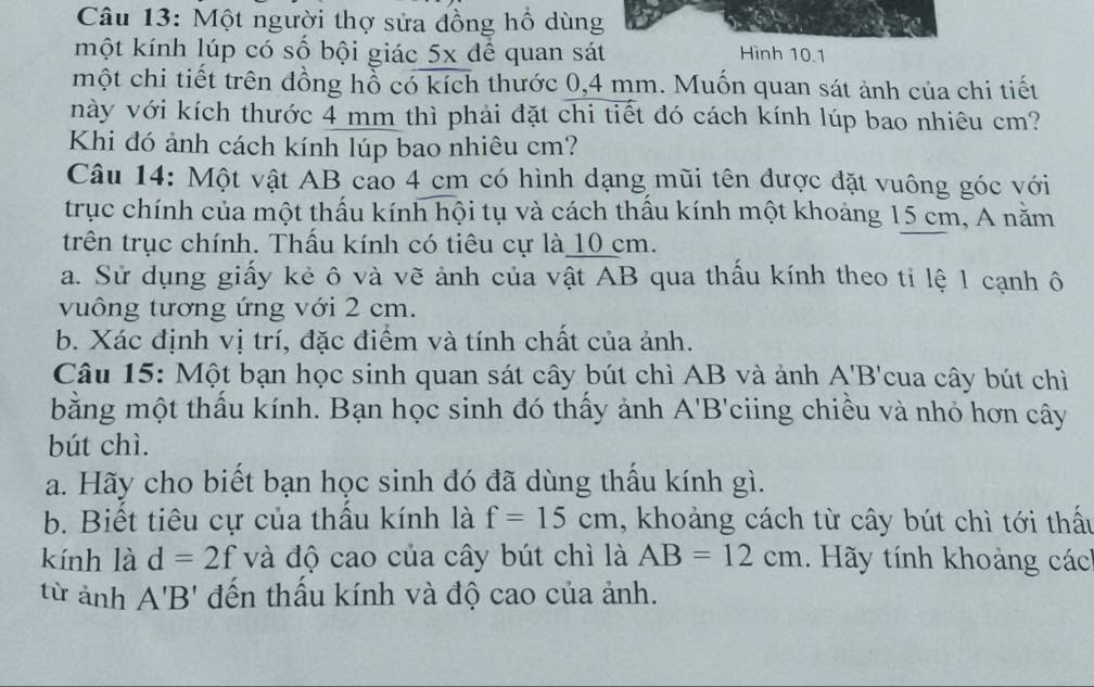 Một người thợ sửa đồng hồ dùng 
một kính lúp có số bội giác 5x dể quan sát Hình 10.1 
một chi tiết trên đồng hồ có kích thước 0,4 mm. Muốn quan sát ảnh của chi tiết 
này với kích thước 4 mm thì phải đặt chi tiết đó cách kính lúp bao nhiêu cm? 
Khi đó ảnh cách kính lúp bao nhiêu cm? 
Câu 14: Một vật AB cao 4 cm có hình dạng mũi tên được đặt vuông góc với 
trục chính của một thấu kính hội tụ và cách thấu kính một khoảng 15 cm, A năm 
trên trục chính. Thấu kính có tiêu cự là 10 cm. 
a. Sử dụng giấy kẻ ô và vẽ ảnh của vật AB qua thầu kính theo ti lệ 1 cạnh ô 
vuông tương ứng với 2 cm. 
b. Xác định vị trí, đặc điểm và tính chất của ảnh. 
Câu 15: Một bạn học sinh quan sát cây bút chì AB và ảnh A'B' cua cây bút chì 
bằng một thầu kính. Bạn học sinh đó thấy ảnh A'B' ciing chiều và nhỏ hơn cây 
bút chì. 
a. Hãy cho biết bạn học sinh đó đã dùng thầu kính gì. 
b. Biết tiêu cự của thầu kính là f=15cm , khoảng cách từ cây bút chì tới thấu 
kính là d=2f và độ cao của cây bút chì là AB=12cm. Hãy tính khoảng các 
từ ảnh A'B' đến thầu kính và độ cao của ảnh.