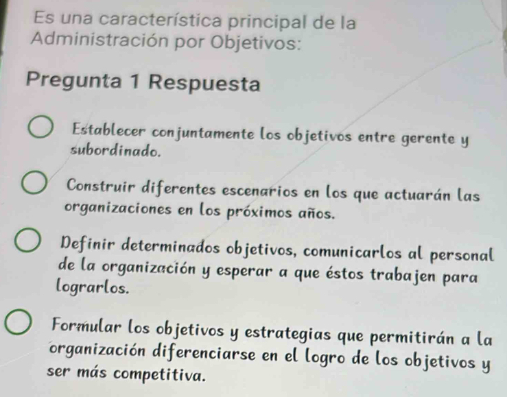 Es una característica principal de la
Administración por Objetivos:
Pregunta 1 Respuesta
Establecer conjuntamente los objetivos entre gerente y
subordinado.
Construir diferentes escenarios en los que actuarán las
organizaciones en los próximos años.
Definir determinados objetivos, comunicarlos al personal
de la organización y esperar a que éstos trabajen para
lograrlos.
Formular los objetivos y estrategias que permitirán a la
organización diferenciarse en el logro de los objetivos y
ser más competitiva.