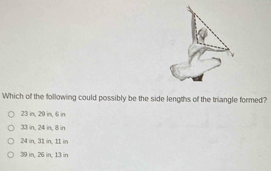 Which of the following could possibly be the side lengths of the triangle formed?
23 in, 29 in, 6 in
33 in, 24 in, 8 in
24 in, 31 in, 11 in
39 in, 26 in, 13 in