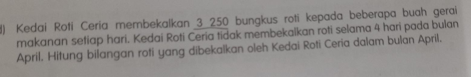 Kedai Roti Ceria membekalkan 3 250 bungkus roti kepada beberapa buah gerai 
makanan setiap hari. Kedai Roti Ceria tidak membekalkan roti selama 4 hari pada bulan 
April. Hitung bilangan roti yang dibekalkan oleh Kedai Roti Ceria dalam bulan April.