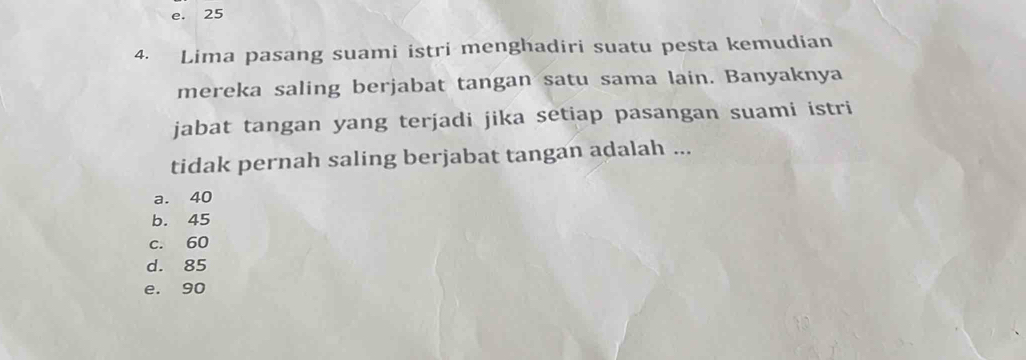 e. 25
4. Lima pasang suami istri menghadiri suatu pesta kemudian
mereka saling berjabat tangan satu sama lain. Banyaknya
jabat tangan yang terjadi jika setiap pasangan suami istri
tidak pernah saling berjabat tangan adalah ...
a. 40
b. 45
c. 60
d. 85
e. 90