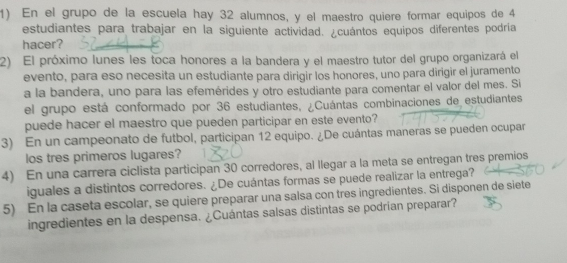 En el grupo de la escuela hay 32 alumnos, y el maestro quiere formar equipos de 4
estudiantes para trabajar en la siguiente actividad. ¿cuántos equipos diferentes podría 
hacer? 
2) El próximo lunes les toca honores a la bandera y el maestro tutor del grupo organizará el 
evento, para eso necesita un estudiante para dirigir los honores, uno para dirigir el juramento 
a la bandera, uno para las efemérides y otro estudiante para comentar el valor del mes. Si 
el grupo está conformado por 36 estudiantes, ¿Cuántas combinaciones de estudiantes 
puede hacer el maestro que pueden participar en este evento? 
3) En un campeonato de futbol, participan 12 equipo. ¿De cuántas maneras se pueden ocupar 
los tres primeros lugares? 
4) En una carrera ciclista participan 30 corredores, al llegar a la meta se entregan tres premios 
iguales a distintos corredores. ¿De cuántas formas se puede realizar la entrega? 
5) En la caseta escolar, se quiere preparar una salsa con tres ingredientes. Si disponen de siete 
ingredientes en la despensa. ¿Cuántas salsas distintas se podrían preparar?