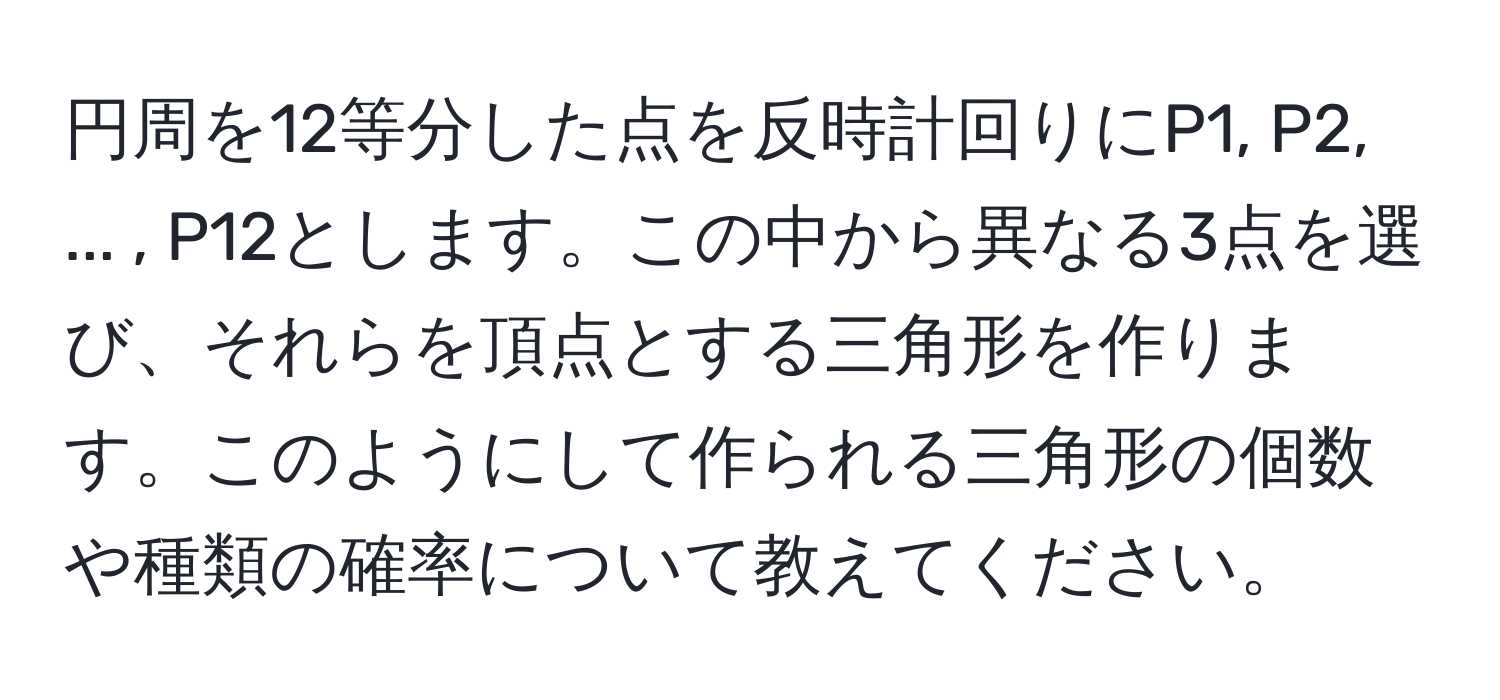 円周を12等分した点を反時計回りにP1, P2, ... , P12とします。この中から異なる3点を選び、それらを頂点とする三角形を作ります。このようにして作られる三角形の個数や種類の確率について教えてください。