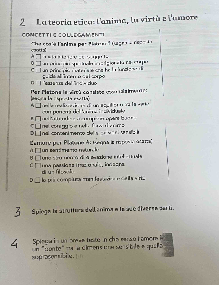 La teoria etica: l’anima, la virtù e l’amore
CONCETTI E COLLEGAMENTI
Che cos'è l'anima per Platone? (segna la risposta
esatta)
A É la vita interiore del soggetto
B □ un principio spirituale imprigionato nel corpo
C un principio materiale che ha la funzione di
guida all’interno del corpo
D l'essenza dell'individuo
Per Platone la virtù consiste essenzialmente:
(segna la risposta esatta)
A É nella realizzazione di un equilibrio tra le varie
componenti dell’anima individuale
B . nell’attitudine a compiere opere buone
C nel coraggio e nella forza d’animo
D □ nel contenimento delle pulsioni sensibili
Lamore per Platone è: (segna la risposta esatta)
A un sentimento naturale
B uno strumento di elevazione intellettuale
C I una passione irrazionale, indegna
di un filosofo
DC la più compiuta manifestazione della virtù
Spiega la struttura dell’anima e le sue diverse parti.
Spiega in un breve testo in che senso l'amore è
un “ponte” tra la dimensione sensibile e quella
soprasensibile.