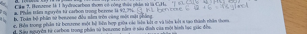 Toluene xay fàlà
Câu 7. Benzene là 1 hydrocarbon thơm có công thức phân tử là C₆H₆.
P chá a. Phần trăm nguyên tử carbon trong bezene là 92, 7%.
in lu b. Toàn bộ phân tử benzene đều nằm trên cùng một mặt phẳng.
c. Bên trong phân tử benzene một hệ liên hợp giữa các liên kết σ và liên kết π tạo thành nhân thơm.
d. Sáu nguyên tử carbon trong phân tử benzene nằm ở sáu đỉnh của một hình lục giác đều.