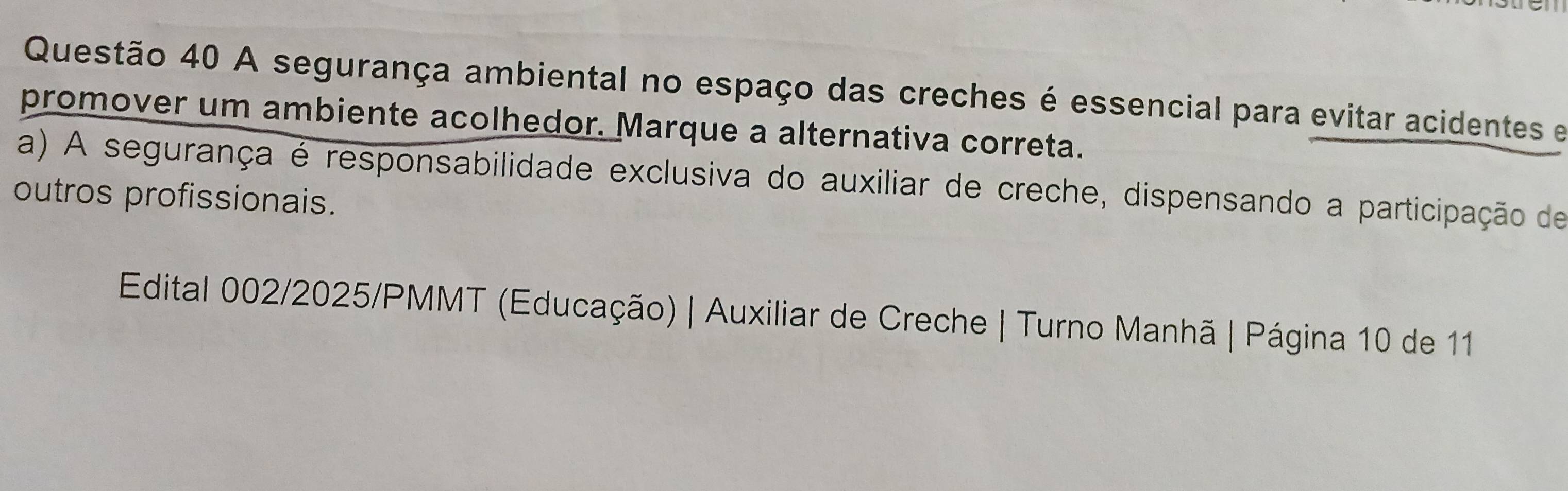 A segurança ambiental no espaço das creches é essencial para evitar acidentes e 
promover um ambiente acolhedor. Marque a alternativa correta. 
a) A segurança é responsabilidade exclusiva do auxiliar de creche, dispensando a participação de 
outros profissionais. 
Edital 002/2025/PMMT (Educação) | Auxiliar de Creche | Turno Manhã | Página 10 de 11