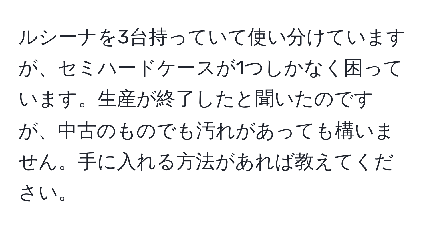 ルシーナを3台持っていて使い分けていますが、セミハードケースが1つしかなく困っています。生産が終了したと聞いたのですが、中古のものでも汚れがあっても構いません。手に入れる方法があれば教えてください。